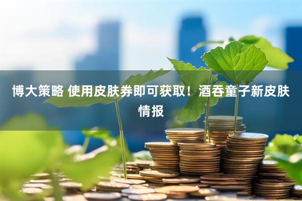 博大策略 使用皮肤券即可获取！酒吞童子新皮肤情报