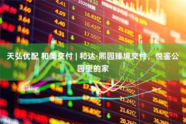 天弘优配 和美交付 | 和达·熙园臻境交付，悦鉴公园里的家