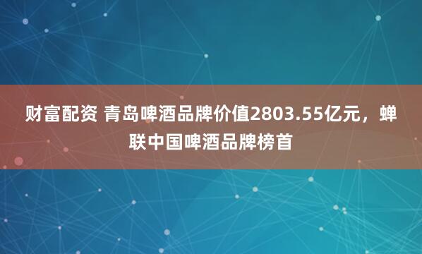 财富配资 青岛啤酒品牌价值2803.55亿元，蝉联中国啤酒品牌榜首