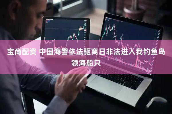 宝尚配资 中国海警依法驱离日非法进入我钓鱼岛领海船只