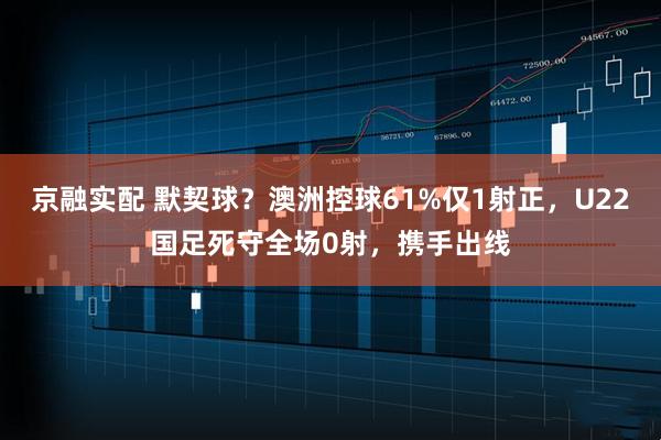 京融实配 默契球？澳洲控球61%仅1射正，U22国足死守全场0射，携手出线