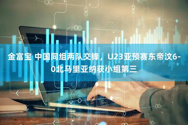 金富宝 中国同组两队交锋，U23亚预赛东帝汶6-0北马里亚纳获小组第三
