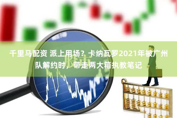 千里马配资 派上用场？卡纳瓦罗2021年被广州队解约时，带走两大箱执教笔记