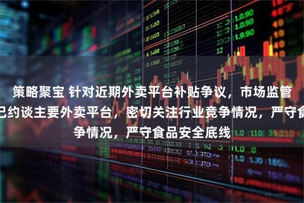 策略聚宝 针对近期外卖平台补贴争议，市场监管总局回应：已约谈主要外卖平台，密切关注行业竞争情况，严守食品安全底线