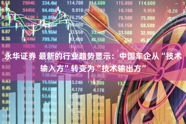 永华证券 最新的行业趋势显示：中国车企从“技术输入方”转变为“技术输出方”