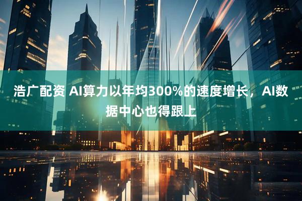 浩广配资 AI算力以年均300%的速度增长，AI数据中心也得跟上