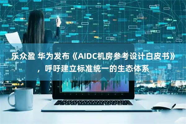 乐众盈 华为发布《AIDC机房参考设计白皮书》，呼吁建立标准统一的生态体系