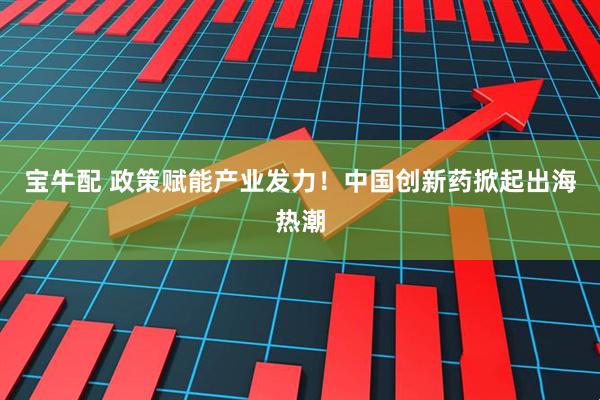 宝牛配 政策赋能产业发力！中国创新药掀起出海热潮