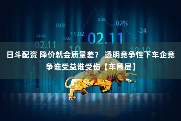 日斗配资 降价就会质量差？ 透明竞争性下车企竞争谁受益谁受伤【车圈层】