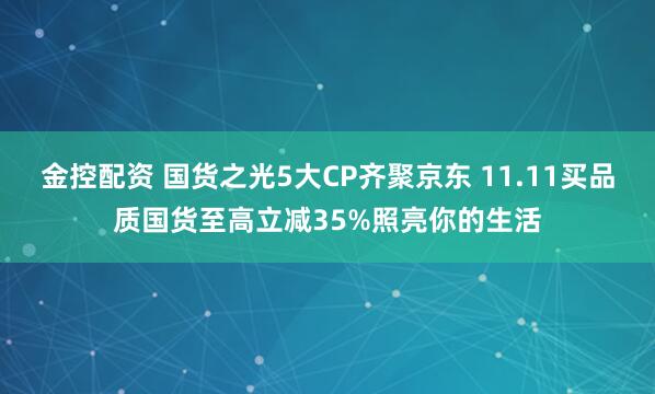 金控配资 国货之光5大CP齐聚京东 11.11买品质国货至高立减35%照亮你的生活