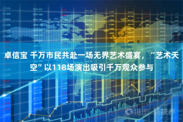 卓信宝 千万市民共赴一场无界艺术盛宴，“艺术天空”以118场演出吸引千万观众参与
