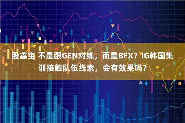 股鑫宝 不是跟GEN对练，而是BFX？IG韩国集训接触队伍线索，会有效果吗？