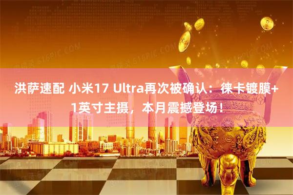 洪萨速配 小米17 Ultra再次被确认：徕卡镀膜+1英寸主摄，本月震撼登场！