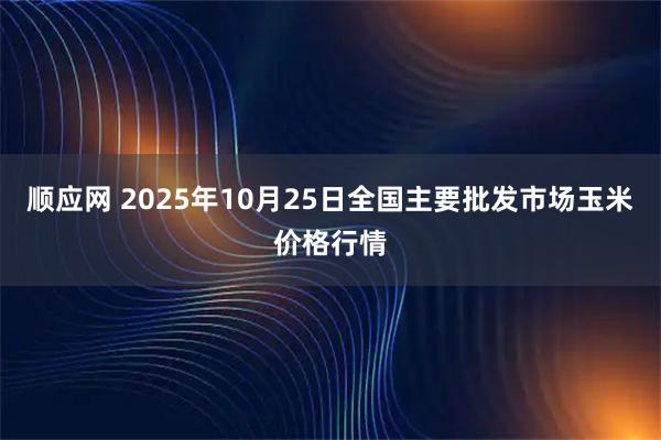 顺应网 2025年10月25日全国主要批发市场玉米价格行情