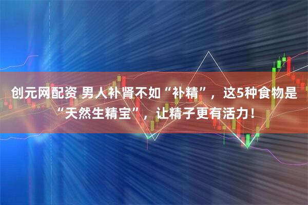 创元网配资 男人补肾不如“补精”，这5种食物是“天然生精宝”，让精子更有活力！