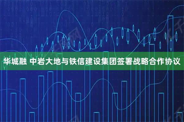 华城融 中岩大地与铁信建设集团签署战略合作协议