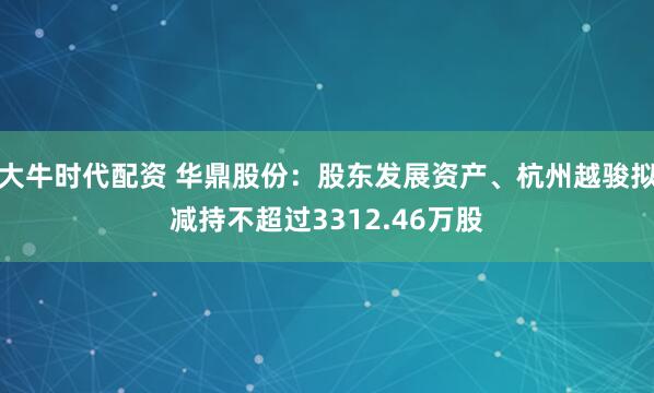 大牛时代配资 华鼎股份：股东发展资产、杭州越骏拟减持不超过3312.46万股