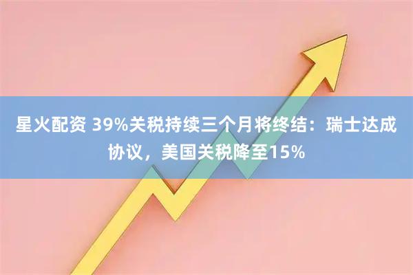 星火配资 39%关税持续三个月将终结：瑞士达成协议，美国关税降至15%