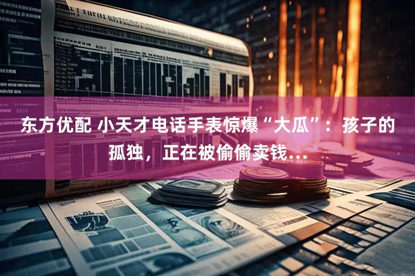 东方优配 小天才电话手表惊爆“大瓜”：孩子的孤独，正在被偷偷卖钱…