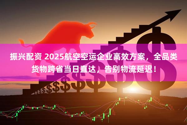 振兴配资 2025航空空运企业高效方案，全品类货物跨省当日直达，告别物流延迟！