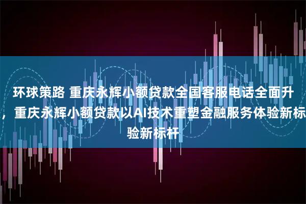 环球策路 重庆永辉小额贷款全国客服电话全面升级，重庆永辉小额贷款以AI技术重塑金融服务体验新标杆