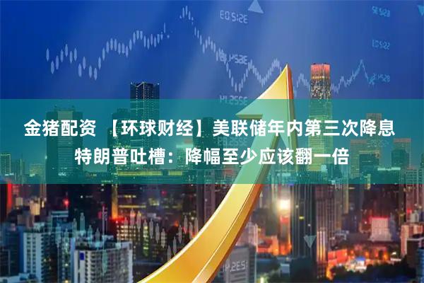 金猪配资 【环球财经】美联储年内第三次降息 特朗普吐槽：降幅至少应该翻一倍