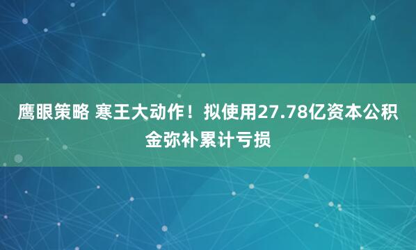 鹰眼策略 寒王大动作！拟使用27.78亿资本公积金弥补累计亏损