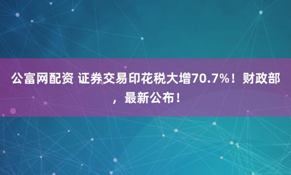 公富网配资 证券交易印花税大增70.7%！财政部，最新公布！