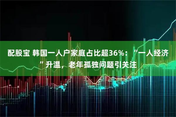 配股宝 韩国一人户家庭占比超36%：“一人经济”升温，老年孤独问题引关注