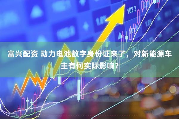 富兴配资 动力电池数字身份证来了，对新能源车主有何实际影响？
